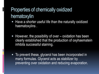 Properties of chemically oxidized
hematoxylin
 Have a shorter useful life than the naturally oxidized
haematoxylins .
 However, the possibility of over – oxidation has been
clearly established that the production of oxyhaematein
inhibits successful staining.
 To prevent these, glycerol has been incorporated in
many formulas. Glycerol acts as stabilizer by
preventing over oxidation and reducing evaporation.
 