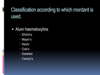 Classification according to which mordant is
used.
 Alum haematoxylins
 Ehrlich’s
 Mayer’s
 Harris
 Cole’s
 Delafield
 Carazzi’s
 