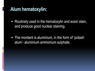 Alum hematoxylin:
 Routinely used in the hematoxylin and eosin stain,
and produce good nuclear staining.
 The mordant is aluminium, in the form of ‘potash
alum’- aluminium ammonium sulphate.
 