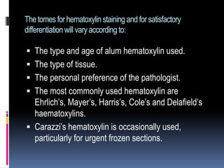 The tomes for hematoxylin staining and for satisfactory
differentiationwill varyaccording to:
 The type and age of alum hematoxylin used.
 The type of tissue.
 The personal preference of the pathologist.
 The most commonly used hematoxylin are
Ehrlich’s, Mayer’s, Harris’s, Cole’s and Delafield’s
haematoxylins.
 Carazzi’s hematoxylin is occasionally used,
particularly for urgent frozen sections.
 