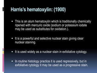 Harris’s hematoxylin: (1900)
 This is an alum hematoxylin which is traditionally chemically
ripened with mercuric oxide (sodium or potassium iodate
may be used as substitutes for oxidation.).
 It is a powerful and selective nuclear stain giving clear
nuclear staining.
 It is used widely as a nuclear stain in exfoliative cytology.
 In routine histology practice it is used regressively, but in
exfoliative cytology it may be used as a progressive stain.
 