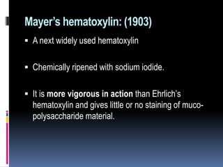 Mayer’s hematoxylin: (1903)
 A next widely used hematoxylin
 Chemically ripened with sodium iodide.
 It is more vigorous in action than Ehrlich’s
hematoxylin and gives little or no staining of muco-
polysaccharide material.
 