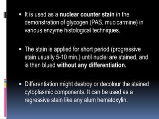  It is used as a nuclear counter stain in the
demonstration of glycogen (PAS, mucicarmine) in
various enzyme histological techniques.
 The stain is applied for short period (progressive
stain usually 5-10 min.) until nuclei are stained, and
is then blued without any differentiation.
 Differentiation might destroy or decolour the stained
cytoplasmic components. It can be used as a
regressive stain like any alum hematoxylin.
 