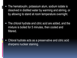  The hematoxylin, potassium alum, sodium iodate is
dissolved in distilled water by warming and stirring, or
by allowing to stand at room temperature overnight.
 The chloral hydrate and citric acid are added, and the
mixture is boiled for 5 minutes, then cooled and
filtered.
 Chloral hydrate acts as a preservative and citric acid
sharpens nuclear staining.
 
