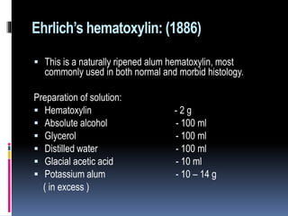 Ehrlich’s hematoxylin: (1886)
 This is a naturally ripened alum hematoxylin, most
commonly used in both normal and morbid histology.
Preparation of solution:
 Hematoxylin - 2 g
 Absolute alcohol - 100 ml
 Glycerol - 100 ml
 Distilled water - 100 ml
 Glacial acetic acid - 10 ml
 Potassium alum - 10 – 14 g
( in excess )
 