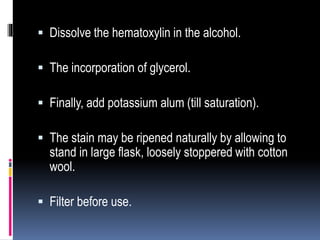  Dissolve the hematoxylin in the alcohol.
 The incorporation of glycerol.
 Finally, add potassium alum (till saturation).
 The stain may be ripened naturally by allowing to
stand in large flask, loosely stoppered with cotton
wool.
 Filter before use.
 