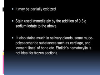  It may be partially oxidized
 Stain used immediately by the addition of 0.3 g
sodium iodate to the above.
 It also stains mucin in salivary glands, some muco-
polysaccharide substances such as cartilage, and
‘cement lines’ of bone etc. Ehrlich’s hematoxylin is
not ideal for frozen sections.
 