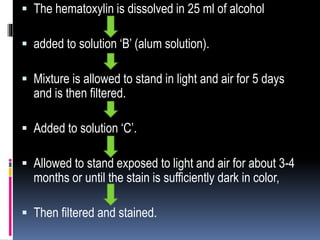  The hematoxylin is dissolved in 25 ml of alcohol
 added to solution ‘B’ (alum solution).
 Mixture is allowed to stand in light and air for 5 days
and is then filtered.
 Added to solution ‘C’.
 Allowed to stand exposed to light and air for about 3-4
months or until the stain is sufficiently dark in color,
 Then filtered and stained.
 