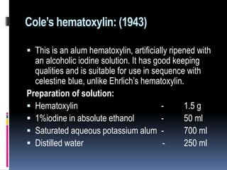 Cole’s hematoxylin: (1943)
 This is an alum hematoxylin, artificially ripened with
an alcoholic iodine solution. It has good keeping
qualities and is suitable for use in sequence with
celestine blue, unlike Ehrlich’s hematoxylin.
Preparation of solution:
 Hematoxylin - 1.5 g
 1%iodine in absolute ethanol - 50 ml
 Saturated aqueous potassium alum - 700 ml
 Distilled water - 250 ml
 