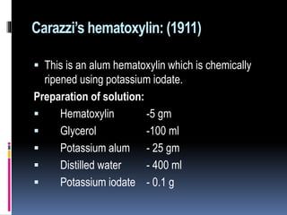 Carazzi’s hematoxylin: (1911)
 This is an alum hematoxylin which is chemically
ripened using potassium iodate.
Preparation of solution:
 Hematoxylin -5 gm
 Glycerol -100 ml
 Potassium alum - 25 gm
 Distilled water - 400 ml
 Potassium iodate - 0.1 g
 