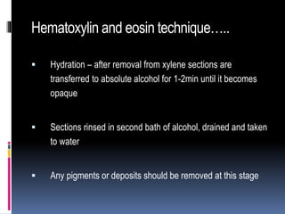 Hematoxylin and eosin technique…..
 Hydration – after removal from xylene sections are
transferred to absolute alcohol for 1-2min until it becomes
opaque
 Sections rinsed in second bath of alcohol, drained and taken
to water
 Any pigments or deposits should be removed at this stage
 