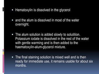  Hematoxylin is dissolved in the glycerol
 and the alum is dissolved in most of the water
overnight.
 The alum solution is added slowly to solutition.
Potassium iodate is dissolved in the rest of the water
with gentle warming and is then added to the
haematoxylin-alum-glycerol mixture.
 The final staining solution is mixed well and is then
ready for immediate use, it remains usable for about six
months.
 