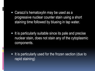  Carazzi’s hematoxylin may be used as a
progressive nuclear counter stain using a short
staining time followed by blueing in tap water.
 It is particularly suitable since its pale and precise
nuclear stain, does not stain any of the cytoplasmic
components.
 It is particularly used for the frozen section (due to
rapid staining)
 