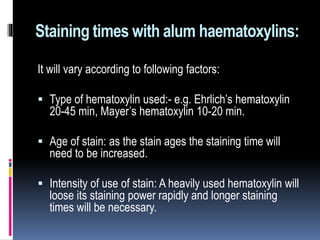 Staining times with alum haematoxylins:
It will vary according to following factors:
 Type of hematoxylin used:- e.g. Ehrlich’s hematoxylin
20-45 min, Mayer’s hematoxylin 10-20 min.
 Age of stain: as the stain ages the staining time will
need to be increased.
 Intensity of use of stain: A heavily used hematoxylin will
loose its staining power rapidly and longer staining
times will be necessary.
 