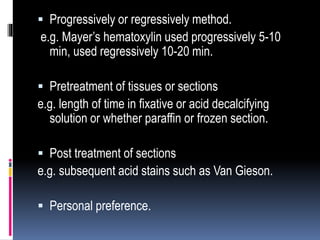  Progressively or regressively method.
e.g. Mayer’s hematoxylin used progressively 5-10
min, used regressively 10-20 min.
 Pretreatment of tissues or sections
e.g. length of time in fixative or acid decalcifying
solution or whether paraffin or frozen section.
 Post treatment of sections
e.g. subsequent acid stains such as Van Gieson.
 Personal preference.
 