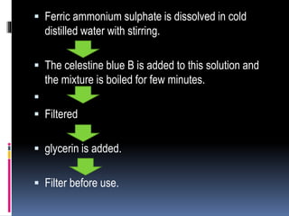  Ferric ammonium sulphate is dissolved in cold
distilled water with stirring.
 The celestine blue B is added to this solution and
the mixture is boiled for few minutes.

 Filtered
 glycerin is added.
 Filter before use.
 
