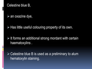 Celestine blue B,
 an oxazine dye,
 Has little useful colouring property of its own.
 It forms an additional strong mordant with certain
haematoxylins .
 Celestine blue B is used as a preliminary to alum
hematoxylin staining.
 