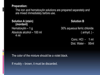 Preparation:
The iron and hematoxylin solutions are prepared separately and
are mixed immediately before use.
Solution A (stain) Solution B
(mordant)
Hematoxylin – 1 g 30% aqueous ferric chloride
Absolute alcohol – 100 ml ( anhyd. ) -
4 ml
Conc. HCl - 1 ml
Dist. Water - 95ml
The color of the mixture should be a violet black.
If muddy – brown, it must be discarded.
 