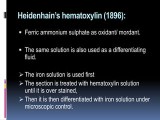 Heidenhain’s hematoxylin (1896):
 Ferric ammonium sulphate as oxidant/ mordant.
 The same solution is also used as a differentiating
fluid.
 The iron solution is used first
 The section is treated with hematoxylin solution
until it is over stained,
 Then it is then differentiated with iron solution under
microscopic control.
 