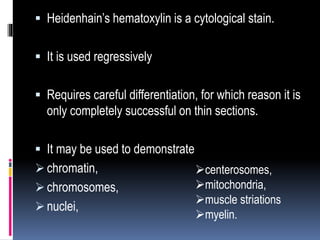  Heidenhain’s hematoxylin is a cytological stain.
 It is used regressively
 Requires careful differentiation, for which reason it is
only completely successful on thin sections.
 It may be used to demonstrate
 chromatin,
 chromosomes,
 nuclei,
centerosomes,
mitochondria,
muscle striations
myelin.
 