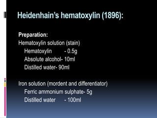 Heidenhain’s hematoxylin (1896):
Preparation:
Hematoxylin solution (stain)
Hematoxylin - 0.5g
Absolute alcohol- 10ml
Distilled water- 90ml
Iron solution (mordent and differentiator)
Ferric ammonium sulphate- 5g
Distilled water - 100ml
 