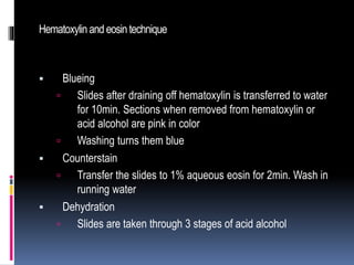 Hematoxylinand eosintechnique
 Blueing
 Slides after draining off hematoxylin is transferred to water
for 10min. Sections when removed from hematoxylin or
acid alcohol are pink in color
 Washing turns them blue
 Counterstain
 Transfer the slides to 1% aqueous eosin for 2min. Wash in
running water
 Dehydration
 Slides are taken through 3 stages of acid alcohol
 