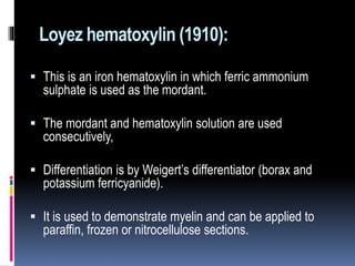 Loyez hematoxylin (1910):
 This is an iron hematoxylin in which ferric ammonium
sulphate is used as the mordant.
 The mordant and hematoxylin solution are used
consecutively,
 Differentiation is by Weigert’s differentiator (borax and
potassium ferricyanide).
 It is used to demonstrate myelin and can be applied to
paraffin, frozen or nitrocellulose sections.
 