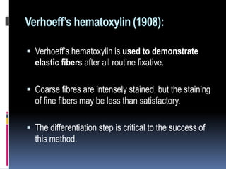 Verhoeff’s hematoxylin (1908):
 Verhoeff’s hematoxylin is used to demonstrate
elastic fibers after all routine fixative.
 Coarse fibres are intensely stained, but the staining
of fine fibers may be less than satisfactory.
 The differentiation step is critical to the success of
this method.
 