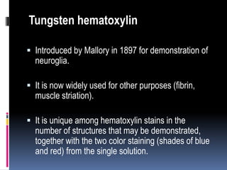  Introduced by Mallory in 1897 for demonstration of
neuroglia.
 It is now widely used for other purposes (fibrin,
muscle striation).
 It is unique among hematoxylin stains in the
number of structures that may be demonstrated,
together with the two color staining (shades of blue
and red) from the single solution.
Tungsten hematoxylin
 