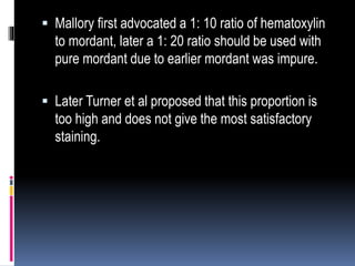  Mallory first advocated a 1: 10 ratio of hematoxylin
to mordant, later a 1: 20 ratio should be used with
pure mordant due to earlier mordant was impure.
 Later Turner et al proposed that this proportion is
too high and does not give the most satisfactory
staining.
 