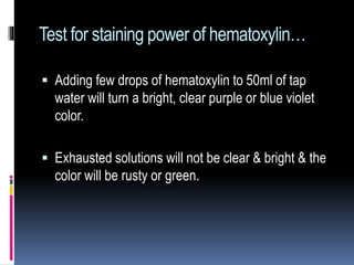 Test for staining power of hematoxylin…
 Adding few drops of hematoxylin to 50ml of tap
water will turn a bright, clear purple or blue violet
color.
 Exhausted solutions will not be clear & bright & the
color will be rusty or green.
 