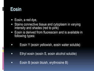 Eosin
 Eosin, a red dye,
 Stains connective tissue and cytoplasm in varying
intensity and shades (red to pink)
 Eosin is derived from fluorescein and is available in
following types:
 Eosin Y (eosin yellowish, eosin water soluble)
 Ethyl eosin (eosin S, eosin alcohol soluble)
 Eosin B (eosin bluish, erythrosine B)
 