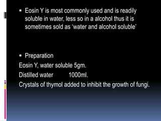  Eosin Y is most commonly used and is readily
soluble in water, less so in a alcohol thus it is
sometimes sold as ‘water and alcohol soluble’
 Preparation
Eosin Y, water soluble 5gm.
Distilled water 1000ml.
Crystals of thymol added to inhibit the growth of fungi.
 