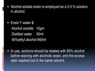  Alcohol soluble eosin is employed as a 0.5 % solution
in alcohol.
 Eosin Y water &
Alcohol soluble 10gm
Distilled water 50ml
95%ethyl alcohol 940ml
 In use, sections should be treated with 95% alcohol
before staining with alcoholic eosin, and the excess
stain washed out in the same solvent.
 