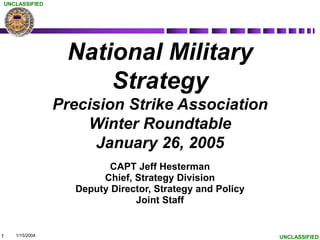 1
UNCLASSIFIED
UNCLASSIFIED
National Military
Strategy
Precision Strike Association
Winter Roundtable
January 26, 2005
CAPT Jeff Hesterman
Chief, Strategy Division
Deputy Director, Strategy and Policy
Joint Staff
1/15/2004
 