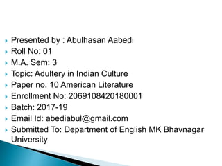  Presented by : Abulhasan Aabedi
 Roll No: 01
 M.A. Sem: 3
 Topic: Adultery in Indian Culture
 Paper no. 10 American Literature
 Enrollment No: 2069108420180001
 Batch: 2017-19
 Email Id: abediabul@gmail.com
 Submitted To: Department of English MK Bhavnagar
University
 
