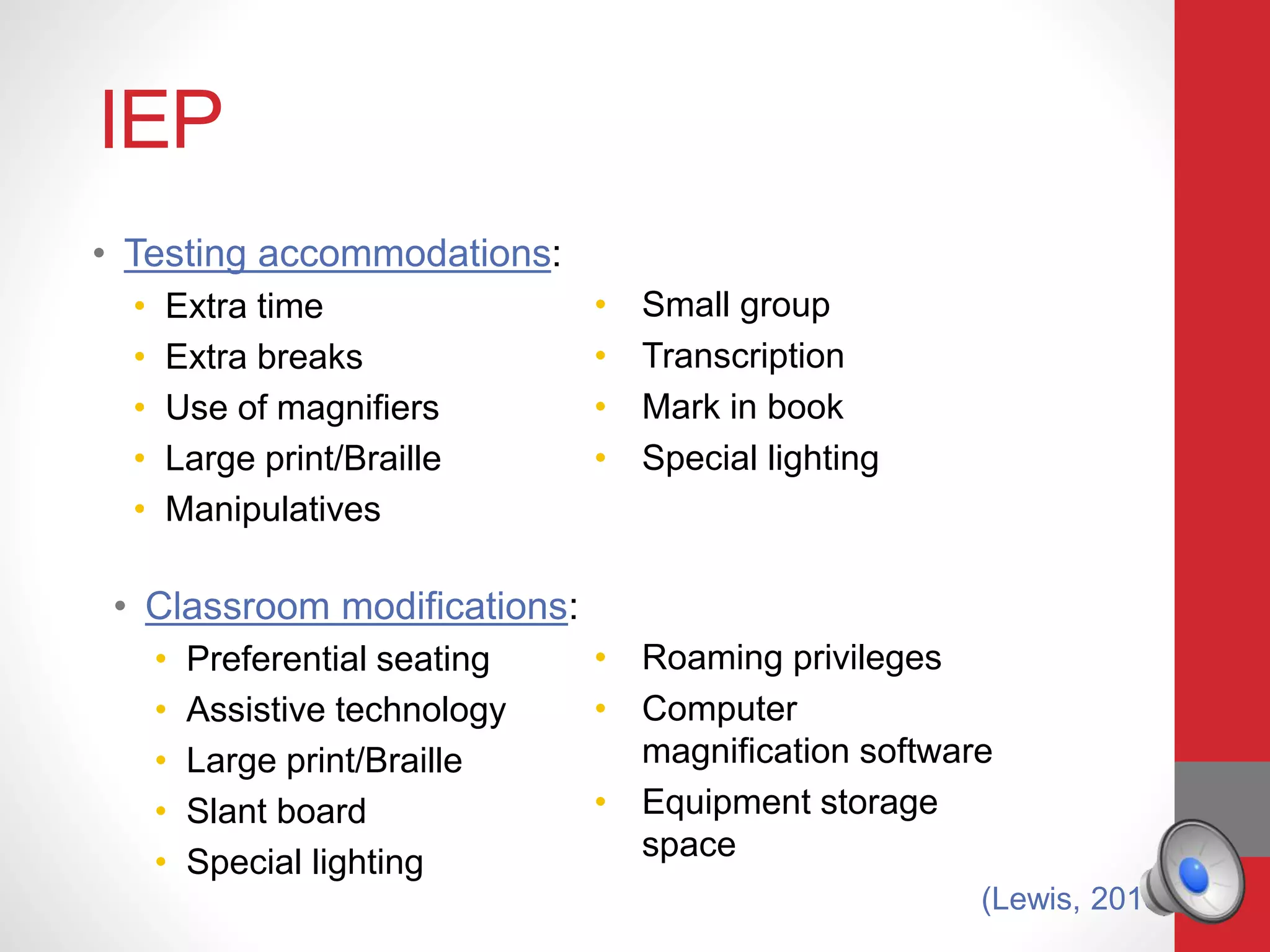 IEP
• Testing accommodations:
• Extra time
• Extra breaks
• Use of magnifiers
• Large print/Braille
• Manipulatives
• Small group
• Transcription
• Mark in book
• Special lighting
• Classroom modifications:
• Preferential seating
• Assistive technology
• Large print/Braille
• Slant board
• Special lighting
• Roaming privileges
• Computer
magnification software
• Equipment storage
space
(Lewis, 2016)
 