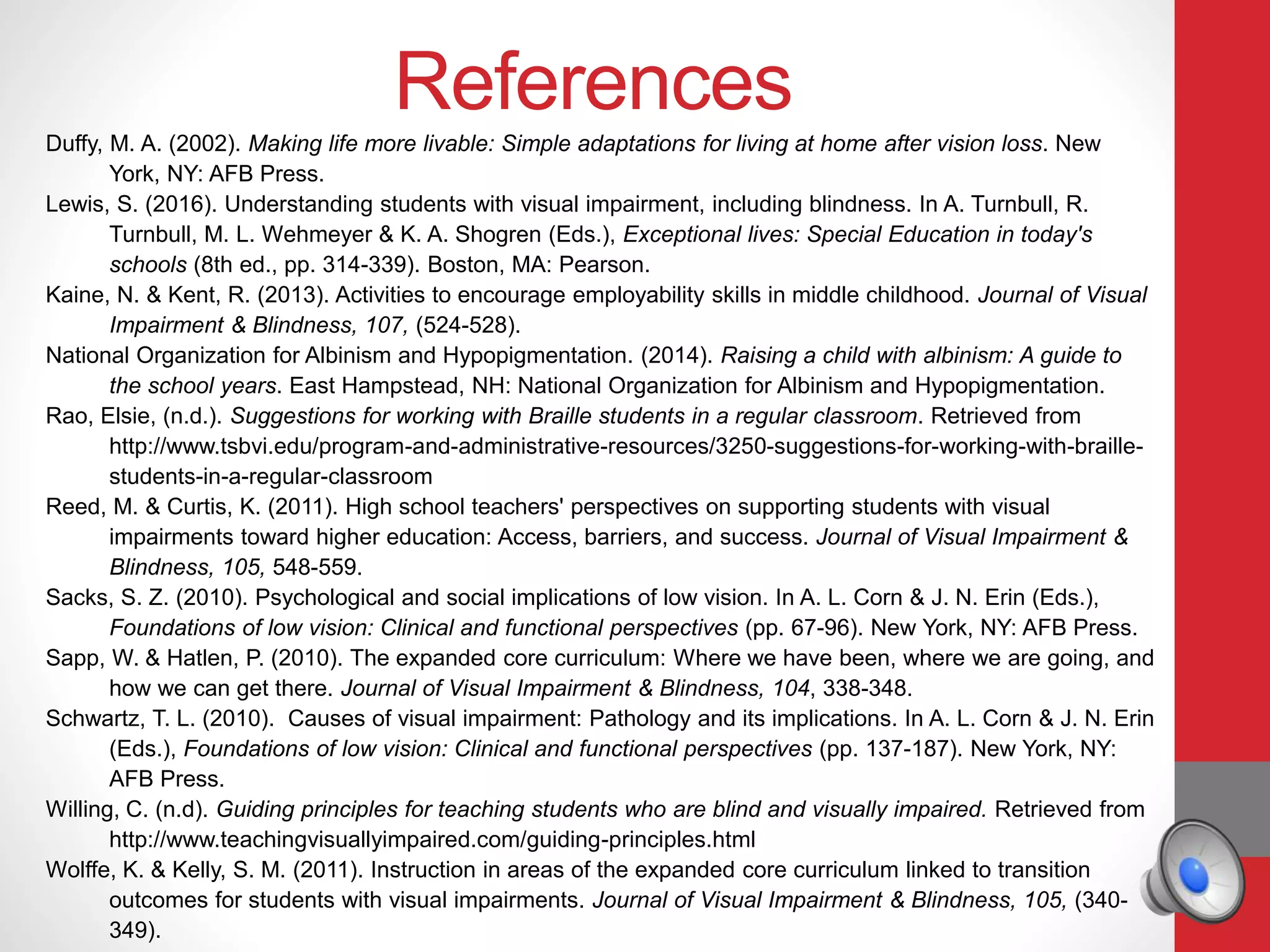 References
Duffy, M. A. (2002). Making life more livable: Simple adaptations for living at home after vision loss. New
York, NY: AFB Press.
Lewis, S. (2016). Understanding students with visual impairment, including blindness. In A. Turnbull, R.
Turnbull, M. L. Wehmeyer & K. A. Shogren (Eds.), Exceptional lives: Special Education in today's
schools (8th ed., pp. 314-339). Boston, MA: Pearson.
Kaine, N. & Kent, R. (2013). Activities to encourage employability skills in middle childhood. Journal of Visual
Impairment & Blindness, 107, (524-528).
National Organization for Albinism and Hypopigmentation. (2014). Raising a child with albinism: A guide to
the school years. East Hampstead, NH: National Organization for Albinism and Hypopigmentation.
Rao, Elsie, (n.d.). Suggestions for working with Braille students in a regular classroom. Retrieved from
http://www.tsbvi.edu/program-and-administrative-resources/3250-suggestions-for-working-with-braille-
students-in-a-regular-classroom
Reed, M. & Curtis, K. (2011). High school teachers' perspectives on supporting students with visual
impairments toward higher education: Access, barriers, and success. Journal of Visual Impairment &
Blindness, 105, 548-559.
Sacks, S. Z. (2010). Psychological and social implications of low vision. In A. L. Corn & J. N. Erin (Eds.),
Foundations of low vision: Clinical and functional perspectives (pp. 67-96). New York, NY: AFB Press.
Sapp, W. & Hatlen, P. (2010). The expanded core curriculum: Where we have been, where we are going, and
how we can get there. Journal of Visual Impairment & Blindness, 104, 338-348.
Schwartz, T. L. (2010). Causes of visual impairment: Pathology and its implications. In A. L. Corn & J. N. Erin
(Eds.), Foundations of low vision: Clinical and functional perspectives (pp. 137-187). New York, NY:
AFB Press.
Willing, C. (n.d). Guiding principles for teaching students who are blind and visually impaired. Retrieved from
http://www.teachingvisuallyimpaired.com/guiding-principles.html
Wolffe, K. & Kelly, S. M. (2011). Instruction in areas of the expanded core curriculum linked to transition
outcomes for students with visual impairments. Journal of Visual Impairment & Blindness, 105, (340-
349).
 