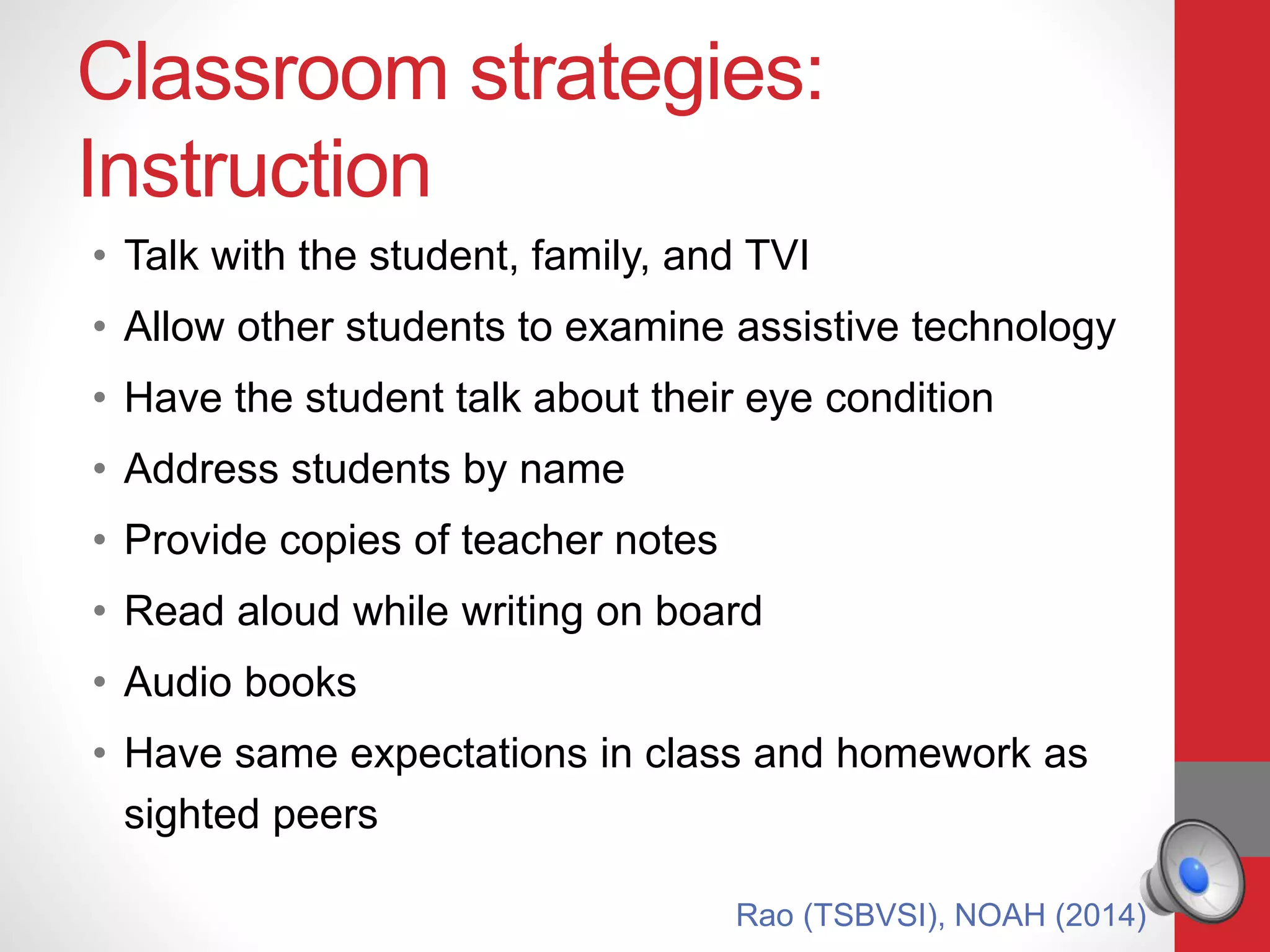 Classroom strategies:
Instruction
• Talk with the student, family, and TVI
• Allow other students to examine assistive technology
• Have the student talk about their eye condition
• Address students by name
• Provide copies of teacher notes
• Read aloud while writing on board
• Audio books
• Have same expectations in class and homework as
sighted peers
Rao (TSBVSI), NOAH (2014)
 