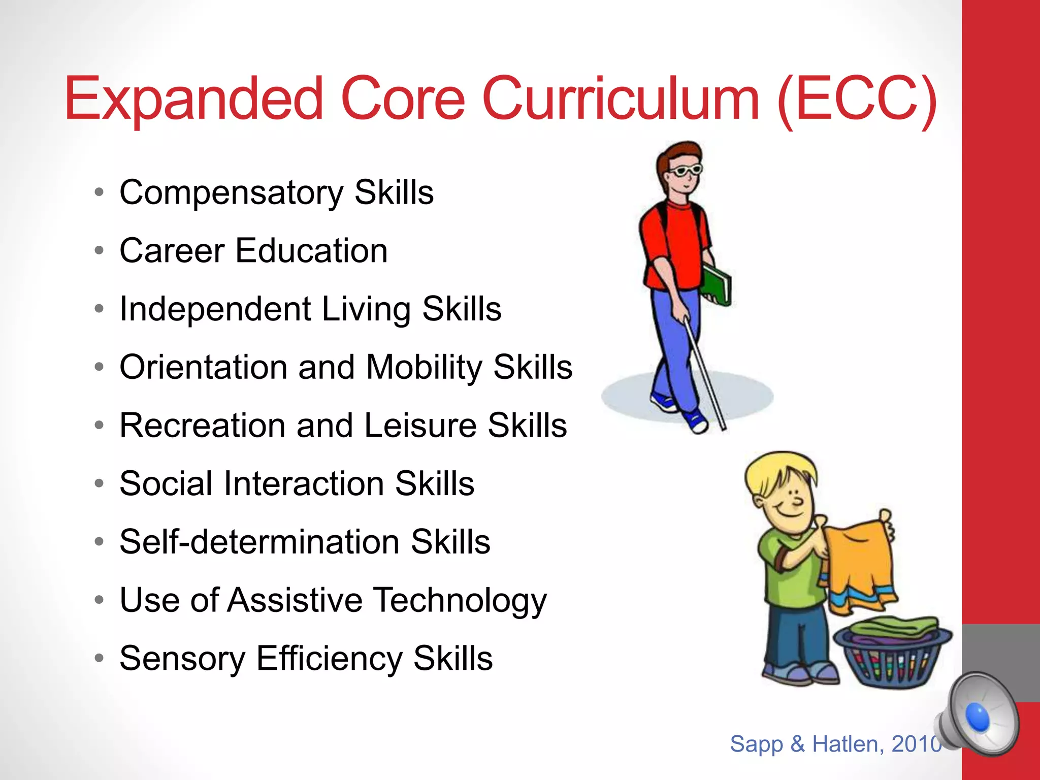 Expanded Core Curriculum (ECC)
• Compensatory Skills
• Career Education
• Independent Living Skills
• Orientation and Mobility Skills
• Recreation and Leisure Skills
• Social Interaction Skills
• Self-determination Skills
• Use of Assistive Technology
• Sensory Efficiency Skills
Sapp & Hatlen, 2010
 