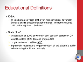 Educational Definitions
• IDEA:
• an impairment in vision that, even with correction, adversely
affects a child's educational performance; The term includes
both partial sight and blindness.
• State of NC:
• visual acuity of 20/70 or worse in best eye with correction OR
• visual field loss of 20 degrees or more OR
• progressive eye condition AND
• impairment must have a negative impact on the student’s ability
to learn using traditional methods.
 