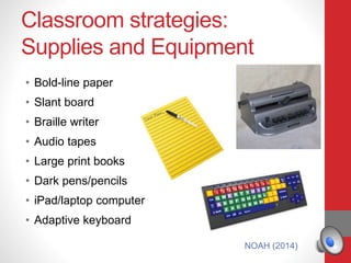Classroom strategies:
Supplies and Equipment
• Bold-line paper
• Slant board
• Braille writer
• Audio tapes
• Large print books
• Dark pens/pencils
• iPad/laptop computer
• Adaptive keyboard
NOAH (2014)
 