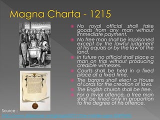  No royal official shall take
goods from any man without
immediate payment.
 No free man shall be imprisoned
except by the lawful judgment
of his equals or by the law of the
land.
 In future no official shall place a
man on trial without producing
credible witnesses.
 Courts shall be held in a fixed
place at a fixed time.
 The barons shall elect a House
of Lords for the creation of laws.
 The English church shall be free.
 For a trivial offence, a free man
shall be fined only in proportion
to the degree of his offence.
Source :
http://www.slideshare.net/giorgia23771/the-middle-ages-30499696
 