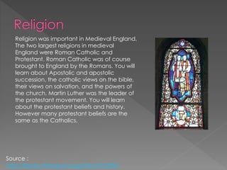 Religion was important in Medieval England.
The two largest religions in medieval
England were Roman Catholic and
Protestant. Roman Catholic was of course
brought to England by the Romans. You will
learn about Apostolic and apostolic
succession, the catholic views on the bible,
their views on salvation, and the powers of
the church. Martin Luther was the leader of
the protestant movement. You will learn
about the protestant beliefs and history.
However many protestant beliefs are the
same as the Catholics.
Source :
http://library.thinkquest.org/04oct/01895/
 
