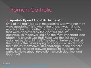  Apostolicity and Apostolic Succession
One of the main ideas of this doctrine was whether they
were apostolic. This is where the church was trying to
maintain the most authentic teachings and practices
that were approved by the apostles (The 12
disciples). In medieval England the most important idea
about the church was that Peter was the first pope
ordained by Jesus himself. The church believed that all
the popes after Peter saying any one could understand
the bible by themselves. This challenge to the catholic
religion on this point allowed people to question the
catholic views about revelation, church doctrine, and
God’s will.
Source :
http://library.thinkquest.org/04oct/01895/
 