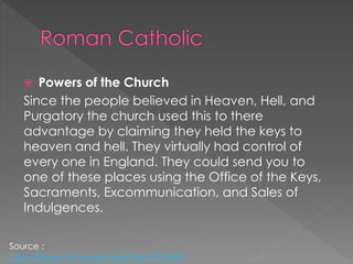  Powers of the Church
Since the people believed in Heaven, Hell, and
Purgatory the church used this to there
advantage by claiming they held the keys to
heaven and hell. They virtually had control of
every one in England. They could send you to
one of these places using the Office of the Keys,
Sacraments, Excommunication, and Sales of
Indulgences.
Source :
http://library.thinkquest.org/04oct/01895/
 