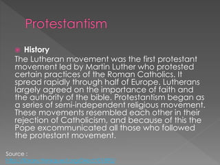  History
The Lutheran movement was the first protestant
movement led by Martin Luther who protested
certain practices of the Roman Catholics. It
spread rapidly through half of Europe. Lutherans
largely agreed on the importance of faith and
the authority of the bible. Protestantism began as
a series of semi-independent religious movement.
These movements resembled each other in their
rejection of Catholicism, and because of this the
Pope excommunicated all those who followed
the protestant movement.
Source :
http://library.thinkquest.org/04oct/01895/
 