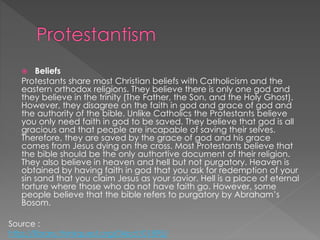  Beliefs
Protestants share most Christian beliefs with Catholicism and the
eastern orthodox religions. They believe there is only one god and
they believe in the trinity (The Father, the Son, and the Holy Ghost).
However, they disagree on the faith in god and grace of god and
the authority of the bible. Unlike Catholics the Protestants believe
you only need faith in god to be saved. They believe that god is all
gracious and that people are incapable of saving their selves.
Therefore, they are saved by the grace of god and his grace
comes from Jesus dying on the cross. Most Protestants believe that
the bible should be the only authortive document of their religion.
They also believe in heaven and hell but not purgatory. Heaven is
obtained by having faith in god that you ask for redemption of your
sin sand that you claim Jesus as your savior. Hell is a place of eternal
torture where those who do not have faith go. However, some
people believe that the bible refers to purgatory by Abraham’s
Bosom.
Source :
http://library.thinkquest.org/04oct/01895/
 
