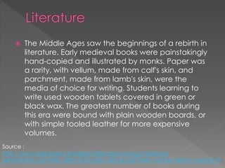  The Middle Ages saw the beginnings of a rebirth in
literature. Early medieval books were painstakingly
hand-copied and illustrated by monks. Paper was
a rarity, with vellum, made from calf's skin, and
parchment, made from lamb's skin, were the
media of choice for writing. Students learning to
write used wooden tablets covered in green or
black wax. The greatest number of books during
this era were bound with plain wooden boards, or
with simple tooled leather for more expensive
volumes.
Source :
http://www.slideshare.net/ellaboi/literature-during-medieval-
period?qid=c5574fdc-589b-4725-b5fc-550ce1536794&v=qf1&b=&from_search=3
 