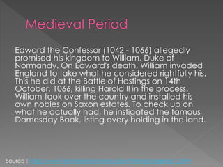 Edward the Confessor (1042 - 1066) allegedly
promised his kingdom to William, Duke of
Normandy. On Edward's death, William invaded
England to take what he considered rightfully his.
This he did at the Battle of Hastings on 14th
October, 1066, killing Harold II in the process.
William took over the country and installed his
own nobles on Saxon estates. To check up on
what he actually had, he instigated the famous
Domesday Book, listing every holding in the land.
Source : http://www.forumancientcoins.com/historia/england_2.htm
 